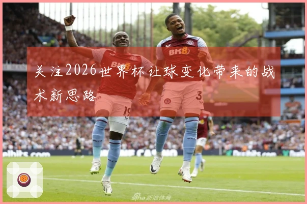 关注2026世界杯让球变化带来的战术新思路