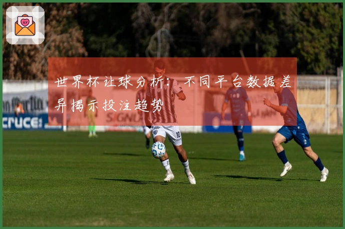 世界杯让球分析：不同平台数据差异揭示投注趋势