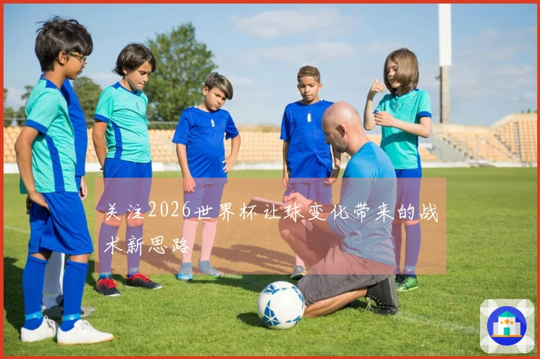 关注2026世界杯让球变化带来的战术新思路